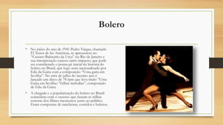 Bolero
• No início do ano de 1941 Pedro Vargas, chamado
El Tenor de las Américas, se apresentou no
“Cassino Balneário da Urca” no Rio de Janeiro e
sua interpretação causou tanto impacto, que pode
ser considerado o ponta-pé inicial da história do
bolero no Brasil, que logo seria nacionalizado por
Edu da Gaita com a composição “Uma gaita em
Sevilha”. No mês de julho do mesmo ano é
lançado um disco de 78 rpm que leva título “Uma
Gaita em Sevilha/ Velhas melodias”, composição
de Edu da Gaita.
• A chegada e a popularização do bolero no Brasil
coincidem com o sucesso que faziam as trilhas
sonoras dos filmes mexicanos junto ao público.
Eram compostas de rancheiras, corridos e boleros.
 