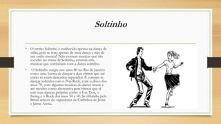 Soltinho
• O termo Soltinho é conhecido apenas na dança de
salão, pois se trata apenas de uma dança e não de
um estilo musical. Não existem musicas que são
tocadas no ritmo de Soltinho, existem sim,
músicas que combinam com a dança soltinho.
• O Soltinho surgiu nos anos 80 no Rio de Janeiro
como uma forma de dançar a dois ritmos que até
então só eram dançados separados. É comum se
dançar soltinho com o Pop Rock, com o disco dos
anos 70, com algumas musicas do dance music e
até mesmo como alternativa para ritmos que já
tem suas danças próprias como o Fox Trot, o
Swing e o Rock dos anos 50 e 60. Se difundiu pelo
Brasil através do seguidores de Carlinhos de Jesus
e Jaime Aroxa.
 
