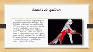 Samba de gafieira
• O Samba de Gafieira foi propagado pelos
negros que migraram da Bahia para o Rio
de Janeiro na segunda metade do século
XX, se instalando nos bairros cariocas da
Gamboa e da Saúde. Outros gêneros
faziam parte da cidade como o Maxixe, a
Polca, O Xote e o Lundu, esses ritmos
foram se agregando à dança. Nessa época
surgiu o termo “Partido Alto” que indicava
de maneira informal aqueles que possuíam
grande conhecimento e qualidade dos
antigos formatos do samba.
 