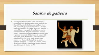 Samba de gafieira
• De origem africana, ritmo forte, envolvente e
característico, o samba se tornou um símbolo no
Brasil. O Samba de Gafieira não era bem visto
pela sociedade, pois não correspondia à moral e
aos bons costumes da época, talvez por ressaltar a
sensualidade e o gingado da mulher, ou por ser
costumeiramente dançado em cabarés naquele
tempo. Habitualmente esses locais que começaram
a aparecer no século XIX e início do século XX
em diante, eram destinados a pessoas de classe
mais humildes. Os locais onde se dançavam
passou a se chamar Gafieira, hoje se dança
também em salões. O Samba de Gafieira, como
ficou conhecido, é a maneira de se dançar a dois
que diferencia do Samba no Pé.
 