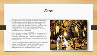 Forro
• O forró é uma dança popular de origem nordestina.
Esta dança é acompanhada de música, que possui o
mesmo nome da dança. A música de forró possui
temática ligada aos aspectos culturais e cotidianos da
região Nordeste do Brasil. A música de forró é
acompanhada dos seguintes instrumentos musicais:
triângulo, sanfona e zabumba.
• O forró surgiu no século XIX. Nesta época, como as
pistas de dança eram de barro batido, era necessário
molhá-las antes, para que a poeira não levantasse. As
pessoas dançavam arrastando os pés para evitar que a
poeira subisse.
• Embora seja tipicamente nordestino, o forró espalhou-
se pelo Brasil fazendo grande sucesso. Foram os
migrantes nordestinos que espalharam o forró,
principalmente nas décadas de 1960 e 1970.
 