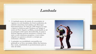 Lambada
• A Lambada nasceu da junção de sonoridades já
vigentes no solo brasileiro, do forró nordestino, do
carimbó amazônico da Cumbia e do Merengue
latinoamericanos. No final de 1989 chegou ao auge,
e depois se deslocou pelo Nordeste até atingir as
areias de Porto Seguro, na Bahia, acomodando-se ali
na paisagem então quase desconhecida, na qual se
fixavam algumas pessoas inventivas e festivas. Em
meio a esses elementos propícios, o novo ritmo
adquiriu sua natureza sensual e a energia que
seduziram o Planeta.
• A princípio sua modalidade coreográfica era
praticada ao ar livre, nas praias, diante das barracas,
dia e noite, transferindo-se posteriormente para as
salas de bailes.
 