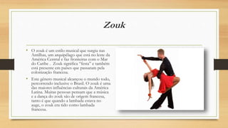Zouk
• O zouk é um estilo musical que surgiu nas
Antilhas, um arquipélago que está no leste da
América Central e faz fronteiras com o Mar
do Caribe . Zouk significa “festa” e também
está presente em países que passaram pela
colonização francesa.
• Este gênero musical alcançou o mundo todo,
percorrendo inclusive o Brasil. O zouk é uma
das maiores influências culturais da América
Latina. Muitas pessoas pensam que a música
e a dança do zouk são de origem francesa,
tanto é que quando a lambada estava no
auge, o zouk era tido como lambada
francesa.
 