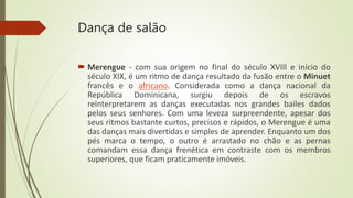 Dança de salão
 Merengue - com sua origem no final do século XVIII e início do
século XIX, é um ritmo de dança resultado da fusão entre o Minuet
francês e o africano. Considerada como a dança nacional da
República Dominicana, surgiu depois de os escravos
reinterpretarem as danças executadas nos grandes bailes dados
pelos seus senhores. Com uma leveza surpreendente, apesar dos
seus ritmos bastante curtos, precisos e rápidos, o Merengue é uma
das danças mais divertidas e simples de aprender. Enquanto um dos
pés marca o tempo, o outro é arrastado no chão e as pernas
comandam essa dança frenética em contraste com os membros
superiores, que ficam praticamente imóveis.
 