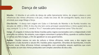 Dança de salão
Mambo - O Mambo é um estilo de dança de salão tipicamente latino, de origem cubana e com
influências dos ritmos africanos e do jazz, criado nos anos 30. De coreografia rápida, essa é uma
atividade que exige fôlego e força.
Cha-cha-cha - A dança tem origem em Cuba e é derivada do Mambo e da Rumba tocados nas
décadas de 1940 e 1950. O cha cha cha tem como principal característica o ritmo quaternário, ou
seja, conta-se “2, 3, 4 e 1”, sendo o “4 e 1” marcados pelos dançarinos como “Cha cha cha”.
Conga - A congada é mistura das festas trazidas pelos negros escravizados com a religiosidade cristã
praticada na colônia. No entanto, suas origens remontam à própria África, quando os súditos faziam
o Cortejo aos Reis Congos, a fim de agradecer os seus governantes.
Rumba - Rumba nasceu no seio da cultura e ritmos africanos, neste caso a dos negros que
chegaram a Cuba durante o século XVI, trazidos pelos espanhóis. Oriundos de Quimbundo, Crioulla
e Guiné, essas tribos africanas tinham coreografias com conotações sexuais explícitas que eram
executadas ao som dos ritmos produzidos com simples utensílios do dia-a-dia.
 