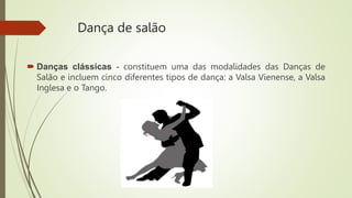 Dança de salão
 Danças clássicas - constituem uma das modalidades das Danças de
Salão e incluem cinco diferentes tipos de dança: a Valsa Vienense, a Valsa
Inglesa e o Tango.
 