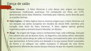 Dança de salão
 Valsa Vienense - A Valsa Vienense é uma dança com origem em danças
camponesas tradicionais austríacas. Foi introduzida em Paris, em 1775,
denominada como Valsa Vienense. Inventada pela nobreza, como diversão para
as ocasiões festivas.
 Valsa Inglesa - A Valsa Inglesa teve as mesmas origens que a Valsa Vienense e já
era dançada nas cortes europeias em meados do século XVIII. Constitui uma
variação mais lenta da Valsa Vienense. A Valsa Inglesa apenas ganhou
importância após a primeira Guerra Mundial, em Boston.
 Tango - Na origem do Tango, como o conhecemos hoje, está a Milonga. Dançada
nos cabarés dos cais de Buenos Aires, na Argentina, esta dança sofreu alterações
até ser aceite como dança de salão na Europa, principalmente pelo cariz erótico
que apresentava. A forma como era dançado e os seus passos foram suavizados
de forma a se adequar aos salões europeus. É dançado de uma forma
ligeiramente diferente das outras danças clássicas no que diz respeito à postura.
 