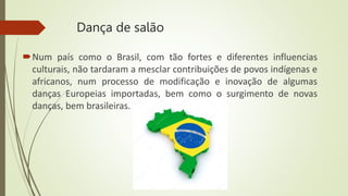 Dança de salão
Num país como o Brasil, com tão fortes e diferentes influencias
culturais, não tardaram a mesclar contribuições de povos indígenas e
africanos, num processo de modificação e inovação de algumas
danças Europeias importadas, bem como o surgimento de novas
danças, bem brasileiras.
 