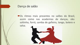 Dança de salão
Os ritmos mais presentes no salões do Brasil,
assim como nas academias de danças, são:
soltinho, forró, samba de gafieira, tango, bolero e
salsa.
 