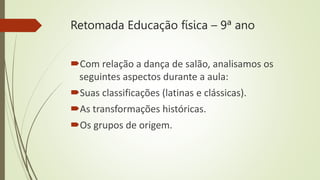 Retomada Educação física – 9ª ano
Com relação a dança de salão, analisamos os
seguintes aspectos durante a aula:
Suas classificações (latinas e clássicas).
As transformações históricas.
Os grupos de origem.
 