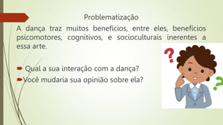Problematização
A dança traz muitos benefícios, entre eles, benefícios
psicomotores, cognitivos, e socioculturais inerentes a
essa arte.
 Qual a sua interação com a dança?
Você mudaria sua opinião sobre ela?
 