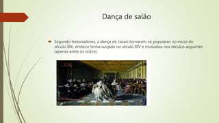 Dança de salão
 Segundo historiadores, a dança de casais tornaram-se populares no inicio do
século XIX, embora tenha surgido no século XIV e evoluídos nos séculos seguintes
(apenas entre os nobre).
 