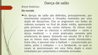 Dança de salão
Breve histórico:
No mundo
As danças de salão são definidas, principalmente, por
movimentos corporais e ritmados realizados por uma
dupla de dançarinos. Elas se originaram nos bailes da
nobreza europeia no final da idade média, aparecendo
pela primeira vez nas cortes italianas. Os ritmos mais
populares eram os clássicos e sofisticados — como a
dança medieval — e eram praticados somente pela
aristocracia da época. Somente nos séculos XV e XVI e
que os ritmos mais rápidos foram sendo introduzidos.
Entre eles, é possível citar o Galliard — caracterizado por
saltos, pulos e rodopios — e o Sarabande, no qual os
casais se posicionavam em uma linha dupla e eram
embalados por castanholas e melodias animadas.
 