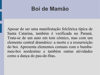 Boi de Mamão
Apesar de ser uma manifestação folclórica típica de
Santa Catarina, também é verificada no Paraná.
Trata-se de um auto em tom cômico, mas com um
elemento central dramático: a morte e a ressurreição
do boi. Apresenta elementos comuns com o bumba-
meu-boi nordestino e também outras atividades
como a dança do pau-de-fitas.
 