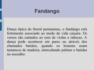 Fandango
Dança típica do litoral paranaense, o fandango está
fortemente associado ao modo de vida caiçara. Os
versos são cantados ao som de violas e rabecas. A
dança pode acontecer em pares ou através dos
chamados batidos, quando os homens usam
tamancos de madeira, intercalando palmas e batidas
no assoalho.
 
