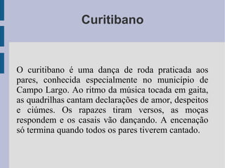 Curitibano
O curitibano é uma dança de roda praticada aos
pares, conhecida especialmente no município de
Campo Largo. Ao ritmo da música tocada em gaita,
as quadrilhas cantam declarações de amor, despeitos
e ciúmes. Os rapazes tiram versos, as moças
respondem e os casais vão dançando. A encenação
só termina quando todos os pares tiverem cantado.
 