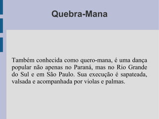 Quebra-Mana
Também conhecida como quero-mana, é uma dança
popular não apenas no Paraná, mas no Rio Grande
do Sul e em São Paulo. Sua execução é sapateada,
valsada e acompanhada por violas e palmas.
 