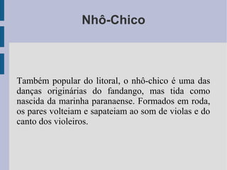 Nhô-Chico
Também popular do litoral, o nhô-chico é uma das
danças originárias do fandango, mas tida como
nascida da marinha paranaense. Formados em roda,
os pares volteiam e sapateiam ao som de violas e do
canto dos violeiros.
 