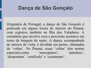 Dança de São Gonçalo
Originária de Portugal, a dança de São Gonçalo é
praticada em alguns locais do interior do Paraná,
com registros também na Ilha dos Valadares. A
cerimônia que envolve reza e procissão acontece em
torno da imagem do santo. A dança, acompanhada
de música de viola, é dividida em partes, chamadas
de ‘voltas’. No Paraná, essas ‘voltas’ têm nomes
especiais,como ‘marcapasso’, ‘parafuso’,
‘despontam’, ‘confissão’ e ‘casamento’.
 