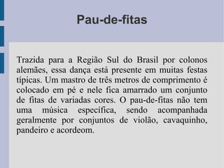 Pau-de-fitas
Trazida para a Região Sul do Brasil por colonos
alemães, essa dança está presente em muitas festas
típicas. Um mastro de três metros de comprimento é
colocado em pé e nele fica amarrado um conjunto
de fitas de variadas cores. O pau-de-fitas não tem
uma música específica, sendo acompanhada
geralmente por conjuntos de violão, cavaquinho,
pandeiro e acordeom.
 
