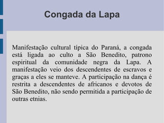 Congada da Lapa
Manifestação cultural típica do Paraná, a congada
está ligada ao culto a São Benedito, patrono
espiritual da comunidade negra da Lapa. A
manifestação veio dos descendentes de escravos e
graças a eles se manteve. A participação na dança é
restrita a descendentes de africanos e devotos de
São Benedito, não sendo permitida a participação de
outras etnias.
 