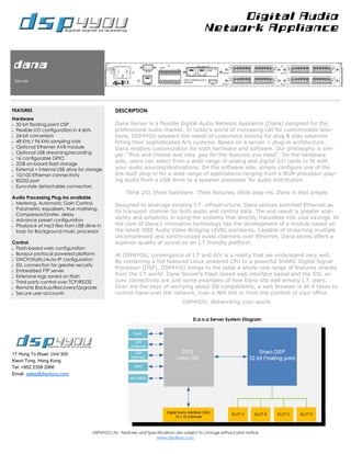 Digital Audio
                                                                                              Network Appliance



dana
 Server




FEATURES                                         DESCRIPTION
Hardware
• 32-bit floating point DSP                      Dana Server is a flexible Digital Audio Network Appliance (Dana) designed for the
• Flexible I/O configuration in 4 slots          professional audio market. In today’s world of increasing call for customizable solu-
• 24-bit conversion                              tions, DSP4YOU answers the needs of customers looking for plug & play solutions
• 48 KHz / 96 KHz sampling rate                  fitting their sophisticated A/V systems. Based on a server + plug-in architecture,
• Optional Ethernet AVB module
                                                 Dana enables customization for both hardware and software. Our philosophy is sim-
• Optional USB streaming/recording
                                                 ple: “Pick and choose and only pay for the features you need”. On the hardware
• 16 configurable GPIO

• 2GB on-board flash storage
                                                 side, users can select from a wide range of analog and digital I/O cards to fit with
• External + Internal USB drive for storage
                                                 your audio sources/destinations. On the software side, simply configure one of the
• 10/100 Ethernet connectivity
                                                 pre-built plug-in for a wide range of applications ranging from a BGM processor play-
• RS232 port                                     ing audio from a USB drive to a speaker processor for audio distribution.
• Euro-style detachable connectors

                                                      Think I/O, think hardware. Think features, think plug-ins. Dana is that simple.
Audio Processing Plug-ins available
• Metering, Automatic Gain Control,
                                                 Designed to leverage existing I.T. infrastructure, Dana utilizes switched Ethernet as
  Parametric equalizers, true matrixing,
                                                 its transport channel for both audio and control data. The end result is greater scal-
  Compressor/Limiter, delay
• Advance preset configuration
                                                 ability and simplicity in using the systems that directly translates into cost savings. At
• Playback of mp3 files from USB drive in
                                                 the core of Dana’s innovative technology lies the development of a module based on
  loop for Background music processor            the latest IEEE Audio Video Bridging (AVB) standards. Capable of streaming multiple
                                                 uncompressed and synchronized audio channels over Ethernet, Dana series offers a
Control                                          superior quality of sound on an I.T friendly platform.
• Flash-based web configuration

• Bonjour protocol powered platform
                                                 At DSP4YOU, convergence of I.T and A/V is a reality that we understand very well.
• DHCP/Static/Auto-IP configuration
                                                 By combining a full featured Linux powered CPU to a powerful SHARC Digital Signal
• SSL connection for greater security
                                                 Processor (DSP), DSP4YOU brings to the table a whole new range of features directly
• Embedded FTP server

• Extensive logs saved on flash
                                                 from the I.T world. Dana Server’s Flash based web interface based and the SSL se-
• Third party control over TCP/RS232
                                                 cure connectivity are just some examples of how Dana sits well among I.T. piers.
• Remote Backup/Recovery/Upgrade                 Over are the days of worrying about OS compatibility, a web browser is all it takes to
• Secure user accounts                           control Dana over the network, over a Wifi link or from the comfort of your office.
                                                                                   DSP4YOU, Networking your world.


                                                                                        D.a.n.a Server System Diagram




17 Hung To Road, Unit 305
Kwun Tong, Hong Kong
Tel: +852 2358 2066
Email: sales@dsp4you.com




                                      DSP4YOU Ltd - Features and Specifications are subject to change without prior notice
                                                                     www.dsp4you.com
 