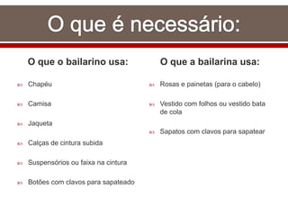 O que o bailarino usa:
 Chapéu
 Camisa
 Jaqueta
 Calças de cintura subida
 Suspensórios ou faixa na cintura
 Botões com clavos para sapateado
O que a bailarina usa:
 Rosas e painetas (para o cabelo)
 Vestido com folhos ou vestido bata
de cola
 Sapatos com clavos para sapatear
 