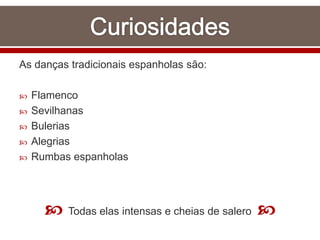 As danças tradicionais espanholas são:
 Flamenco
 Sevilhanas
 Bulerias
 Alegrias
 Rumbas espanholas
 Todas elas intensas e cheias de salero 
 