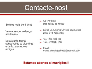 Se tens mais de 5 anos
Vem aprender a dançar
sevilhanas
Esta é uma forma
saudável de te divertires
e de fazeres novos
amigos
 Às 4ª-Feiras
Das 18h30 às 19h30
 Largo Dr. António Oliveira Guimarães
2050-010 Alcoentre
 Tel.: 263 480 130
 Tml.: 919 348 316
 Email:
marta.pinhafigueiredo@hotmail.com
Estamos abertos a inscrições!!
 