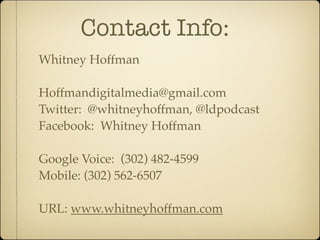Contact Info:
Whitney Hoffman

Hoffmandigitalmedia@gmail.com
Twitter: @whitneyhoffman, @ldpodcast
Facebook: Whitney Hoffman

Google Voice: (302) 482-4599
Mobile: (302) 562-6507

URL: www.whitneyhoffman.com
 
