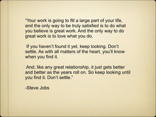 “Your work is going to fill a large part of your life,
and the only way to be truly satisfied is to do what
you believe is great work. And the only way to do
great work is to love what you do.

 If you haven’t found it yet, keep looking. Don’t
settle. As with all matters of the heart, you’ll know
when you find it.

And, like any great relationship, it just gets better
and better as the years roll on. So keep looking until
you find it. Don’t settle.”

-Steve Jobs
 