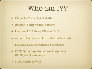 Who am I??
CEO of Hoffman Digital Media

Director, Digital Medical Partners

Producer, LD Podcast, OB GYN To Go

Author, Differentiated Instruction Book of Lists

Executive Director, Podcamp Foundation

KCSD Technology Committee, Professional
Development Committee

Mom, Neighbor, Wife
 
