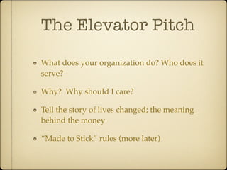 The Elevator Pitch

What does your organization do? Who does it
serve?

Why? Why should I care?

Tell the story of lives changed; the meaning
behind the money

“Made to Stick” rules (more later)
 