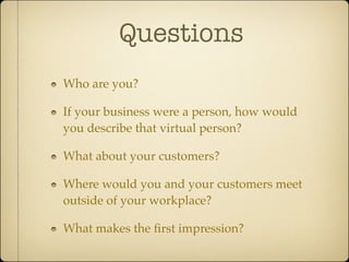Questions
Who are you?

If your business were a person, how would
you describe that virtual person?

What about your customers?

Where would you and your customers meet
outside of your workplace?

What makes the ﬁrst impression?
 