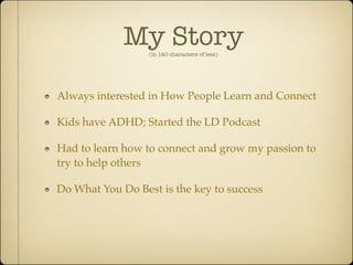 My Story
                  (in 140 characters of less)




Always interested in How People Learn and Connect

Kids have ADHD; Started the LD Podcast

Had to learn how to connect and grow my passion to
try to help others

Do What You Do Best is the key to success
 