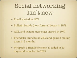 Social networking
    Isn’t new
Email started in 1971

Bulletin boards (now forums) began in 1978

AOL and instant messenger started in 1997

Friendster launches in 2002 and gains 3 million
users in 3 months

Myspace, a friendster clone, is coded in 10
days and launched in 2003
 