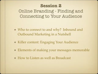 Session 2
Online Branding - Finding and
Connecting to Your Audience

Who to connect to and why? Inbound and
Outbound Marketing in a Nutshell

Killer content: Engaging Your Audience

Elements of making your messages memorable

How to Listen as well as Broadcast
 