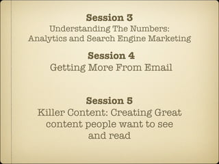 Session 3
    Understanding The Numbers:
Analytics and Search Engine Marketing

            Session 4
    Getting More From Email


            Session 5
  Killer Content: Creating Great
   content people want to see
             and read
 