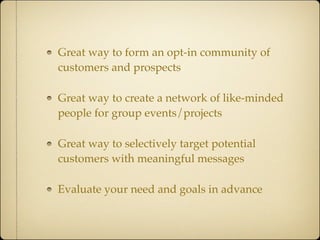 Great way to form an opt-in community of
customers and prospects

Great way to create a network of like-minded
people for group events/projects

Great way to selectively target potential
customers with meaningful messages

Evaluate your need and goals in advance
 