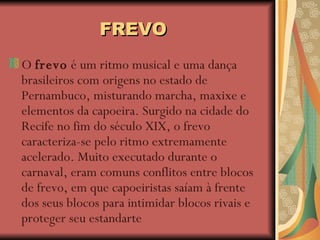 FREVO O  frevo  é um ritmo musical e uma dança brasileiros com origens no estado de Pernambuco, misturando marcha, maxixe e elementos da capoeira. Surgido na cidade do Recife no fim do século XIX, o frevo caracteriza-se pelo ritmo extremamente acelerado. Muito executado durante o carnaval, eram comuns conflitos entre blocos de frevo, em que capoeiristas saíam à frente dos seus blocos para intimidar blocos rivais e proteger seu estandarte 