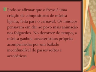 Pode-se afirmar que o frevo é uma criação de compositores de música ligeira, feita para o carnaval. Os músicos pensavam em dar ao povo mais animação nos folguedos. No decorrer do tempo, a música ganhou características próprias acompanhadas por um bailado inconfundível de passos soltos e acrobáticos   