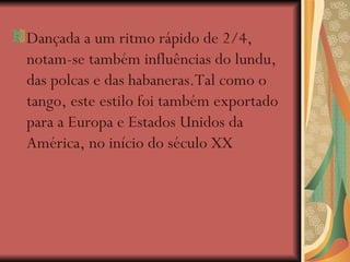Dançada a um ritmo rápido de 2/4, notam-se também influências do lundu, das polcas e das habaneras.Tal como o tango, este estilo foi também exportado para a Europa e Estados Unidos da América, no início do século XX 
