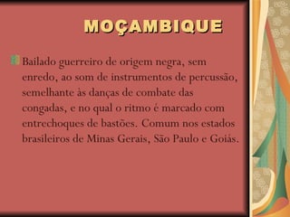 MOÇAMBIQUE   Bailado guerreiro de origem negra, sem enredo, ao som de instrumentos de percussão, semelhante às danças de combate das congadas, e no qual o ritmo é marcado com entrechoques de bastões. Comum nos estados brasileiros de Minas Gerais, São Paulo e Goiás.  