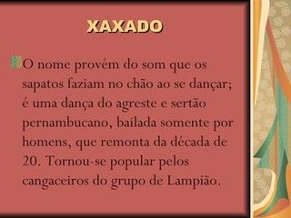 XAXADO O nome provém do som que os sapatos faziam no chão ao se dançar; é uma dança do agreste e sertão pernambucano, bailada somente por homens, que remonta da década de 20. Tornou-se popular pelos cangaceiros do grupo de Lampião.   