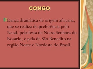 CONGO Dança dramática de origem africana, que se realiza de preferência pelo Natal, pela festa de Nossa Senhora do Rosário, e pela de São Benedito na região Norte e Nordeste do Brasil.  