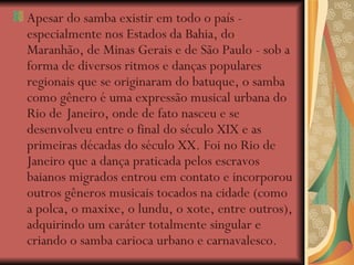 Apesar do samba existir em todo o país - especialmente nos Estados da Bahia, do Maranhão, de Minas Gerais e de São Paulo - sob a forma de diversos ritmos e danças populares regionais que se originaram do batuque, o samba como gênero é uma expressão musical urbana do Rio de   Janeiro, onde de fato nasceu e se desenvolveu entre o final do século XIX e as primeiras décadas do século XX. Foi no Rio de Janeiro que a dança praticada pelos escravos baianos migrados entrou em contato e incorporou outros gêneros musicais tocados na cidade (como a polca, o maxixe, o lundu, o xote, entre outros), adquirindo um caráter totalmente singular e criando o samba carioca urbano e carnavalesco . 