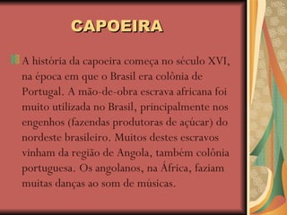 CAPOEIRA A história da capoeira começa no século XVI, na época em que o Brasil era colônia de Portugal. A mão-de-obra escrava africana foi muito utilizada no Brasil, principalmente nos engenhos (fazendas produtoras de açúcar) do nordeste brasileiro. Muitos destes escravos vinham da região de Angola, também colônia portuguesa. Os angolanos, na África, faziam muitas danças ao som de músicas.  