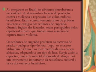 Ao chegarem ao Brasil, os africanos perceberam a necessidade de desenvolver formas de proteção contra a violência e repressão dos colonizadores brasileiros. Eram constantemente alvos de práticas violentas e castigos dos senhores de engenho. Quando fugiam das fazendas, eram perseguidos pelos capitães-do-mato, que tinham uma maneira de captura muito violenta.  Os senhores de engenho proibiam os escravos de praticar qualquer tipo de luta. Logo, os escravos utilizaram o ritmo e os movimentos de suas danças africanas, adaptando a um tipo de luta. Surgia assim a capoeira, uma arte marcial disfarçada de dança. Foi um instrumento importante da resistência cultural e física dos escravos brasileiros. 