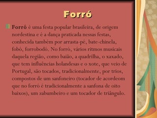 Forró Forró  é uma festa popular brasileira, de origem nordestina e é a dança praticada nessas festas, conhecida também por arrasta-pé, bate-chinela, fobó, forrobodó. No forró, vários ritmos musicais daquela região, como baião, a quadrilha, o xaxado, que tem influências holandesas e o xote, que veio de Portugal, são tocados, tradicionalmente, por trios, compostos de um sanfoneiro (tocador de acordeom que no forró é tradicionalmente a sanfona de oito baixos), um zabumbeiro e um tocador de triângulo.   