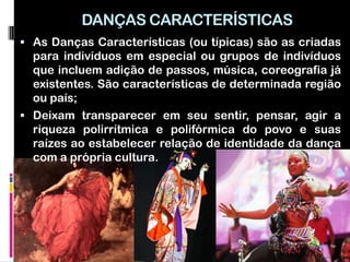 DANÇAS CARACTERÍSTICAS
 As Danças Características (ou típicas) são as criadas
  para indivíduos em especial ou grupos de indivíduos
  que incluem adição de passos, música, coreografia já
  existentes. São características de determinada região
  ou país;
 Deixam transparecer em seu sentir, pensar, agir a
  riqueza polirrítmica e polifórmica do povo e suas
  raízes ao estabelecer relação de identidade da dança
  com a própria cultura.
 